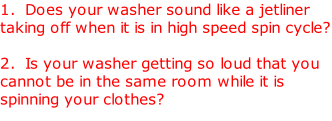 1.  Does your washer sound like a jetliner taking off when it is in high speed spin cycle?   2.  Is your washer getting so loud that you cannot be in the same room while it is spinning your clothes?